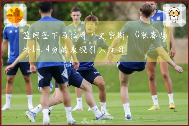 篮网签下马拉奇·史密斯，G联赛场均14.4分的表现引人注目