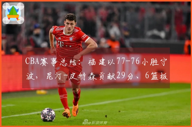 CBA赛事总结：福建以77-76小胜宁波，昆汀-皮特森贡献29分、6篮板和5助攻