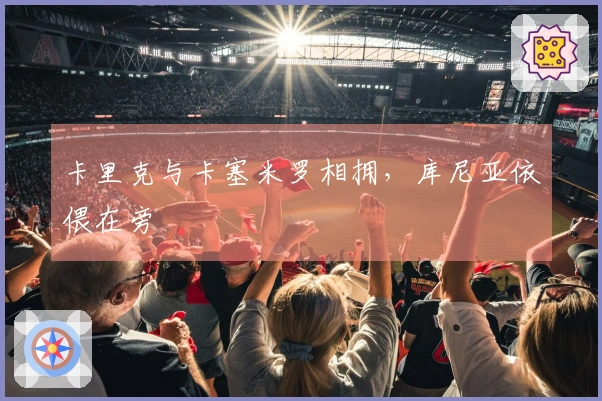 卡里克与卡塞米罗相拥，库尼亚依偎在旁