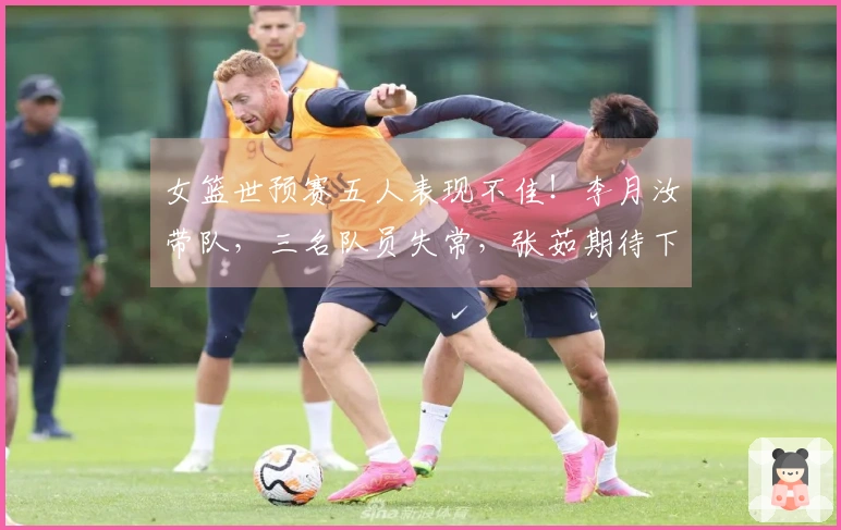 女篮世预赛五人表现不佳！李月汝带队，三名队员失常，张茹期待下次改进！