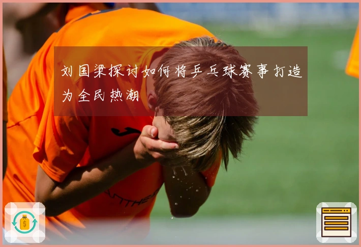 刘国梁探讨如何将乒乓球赛事打造为全民热潮