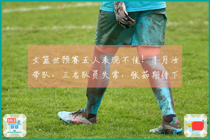 女篮世预赛五人表现不佳！李月汝带队，三名队员失常，张茹期待下次改进！