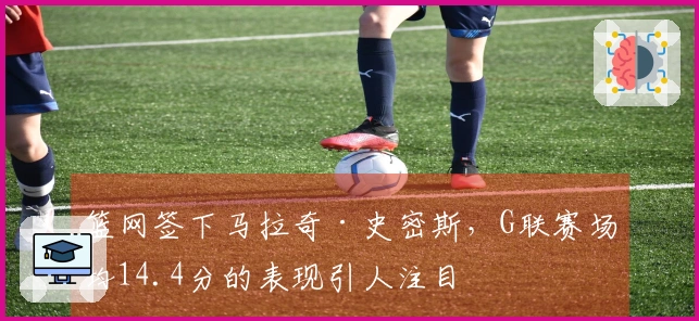 篮网签下马拉奇·史密斯，G联赛场均14.4分的表现引人注目