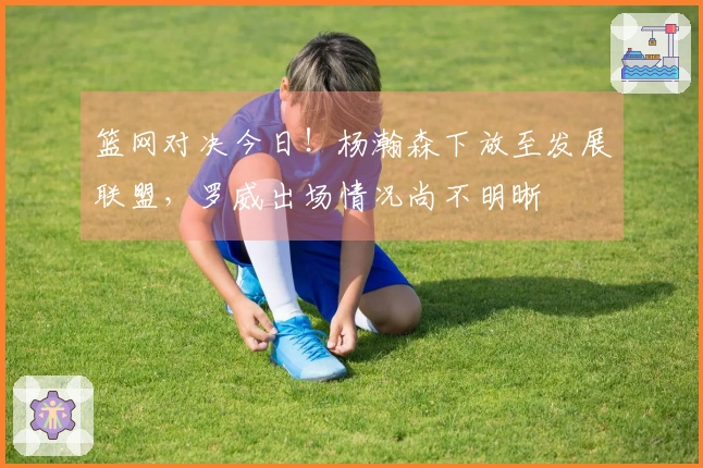 篮网对决今日!杨瀚森下放至发展联盟,罗威出场情况尚不明晰