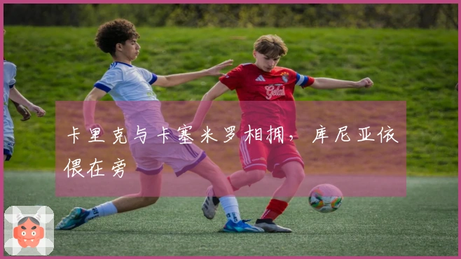 卡里克与卡塞米罗相拥，库尼亚依偎在旁