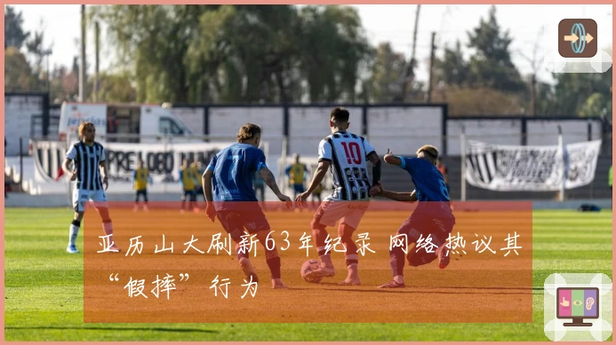 亚历山大刷新63年纪录 网络热议其“假摔”行为