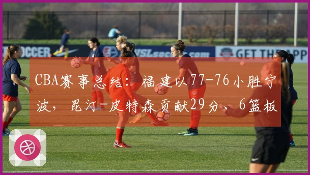 CBA赛事总结：福建以77-76小胜宁波，昆汀-皮特森贡献29分、6篮板和5助攻