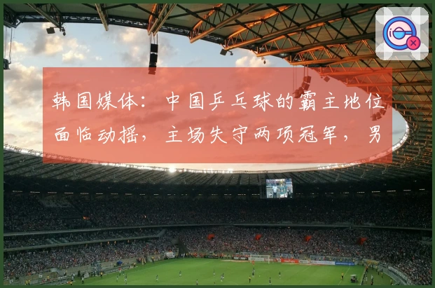 韩国媒体：中国乒乓球的霸主地位面临动摇，主场失守两项冠军，男队形势极其严峻